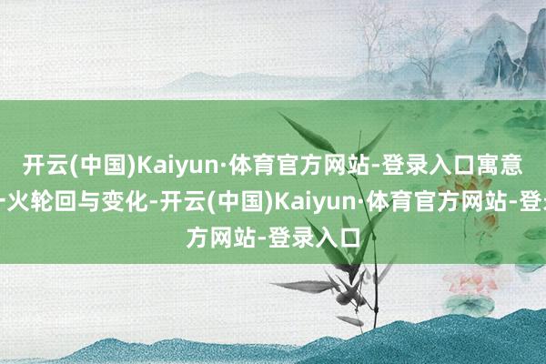 开云(中国)Kaiyun·体育官方网站-登录入口寓意着存一火轮回与变化-开云(中国)Kaiyun·体育官方网站-登录入口