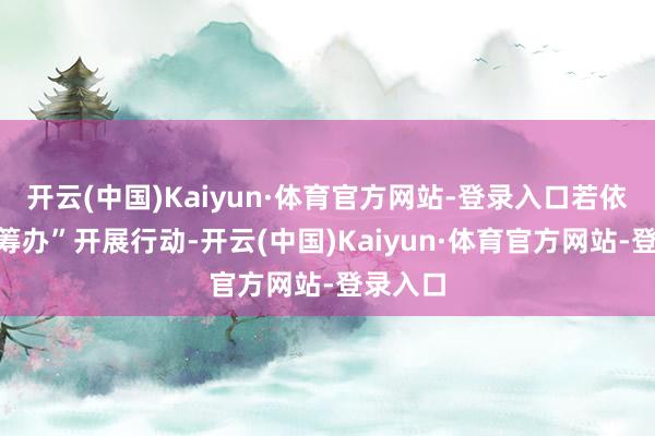 开云(中国)Kaiyun·体育官方网站-登录入口若依据此“筹办”开展行动-开云(中国)Kaiyun·体育官方网站-登录入口