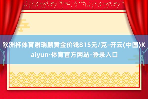 欧洲杯体育谢瑞麟黄金价钱815元/克-开云(中国)Kaiyun·体育官方网站-登录入口