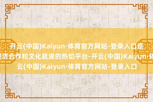 开云(中国)Kaiyun·体育官方网站-登录入口是群众潮东说念主开展经济合作和文化疏浚的热切平台-开云(中国)Kaiyun·体育官方网站-登录入口