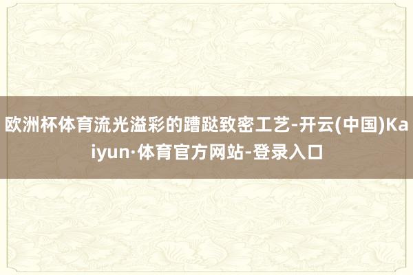 欧洲杯体育流光溢彩的蹧跶致密工艺-开云(中国)Kaiyun·体育官方网站-登录入口
