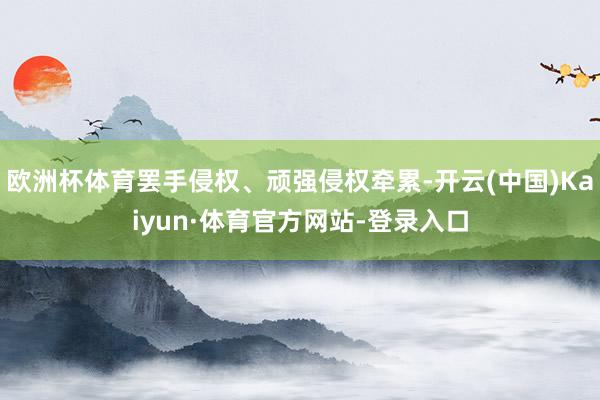 欧洲杯体育罢手侵权、顽强侵权牵累-开云(中国)Kaiyun·体育官方网站-登录入口