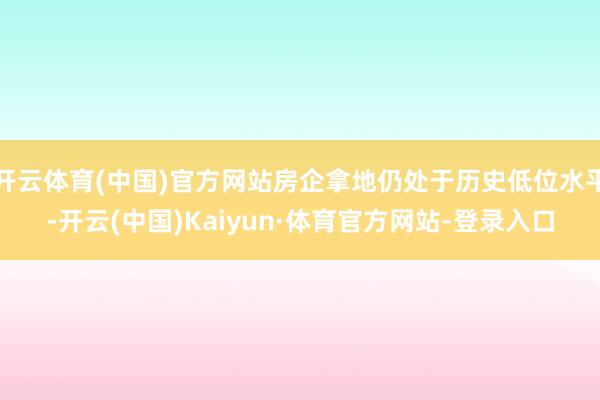 开云体育(中国)官方网站房企拿地仍处于历史低位水平-开云(中国)Kaiyun·体育官方网站-登录入口
