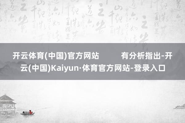 开云体育(中国)官方网站          有分析指出-开云(中国)Kaiyun·体育官方网站-登录入口