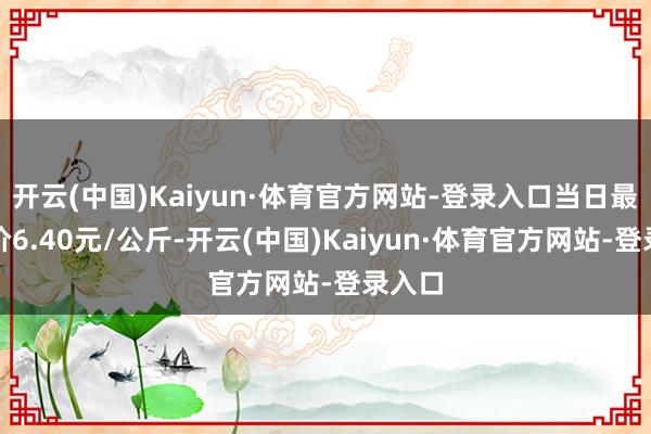 开云(中国)Kaiyun·体育官方网站-登录入口当日最高报价6.40元/公斤-开云(中国)Kaiyun·体育官方网站-登录入口
