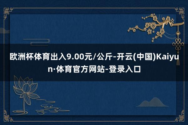 欧洲杯体育出入9.00元/公斤-开云(中国)Kaiyun·体育官方网站-登录入口