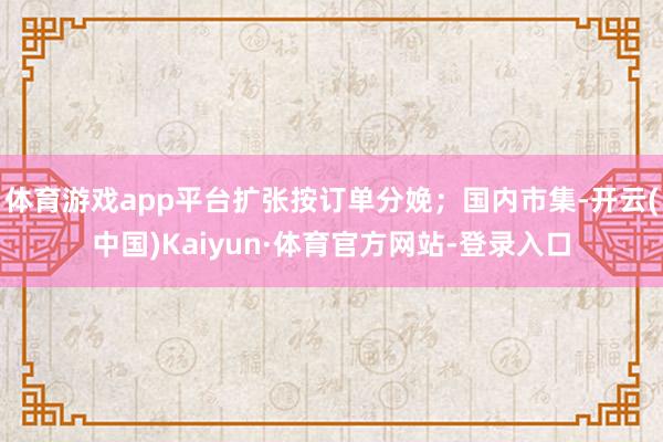 体育游戏app平台扩张按订单分娩；国内市集-开云(中国)Kaiyun·体育官方网站-登录入口