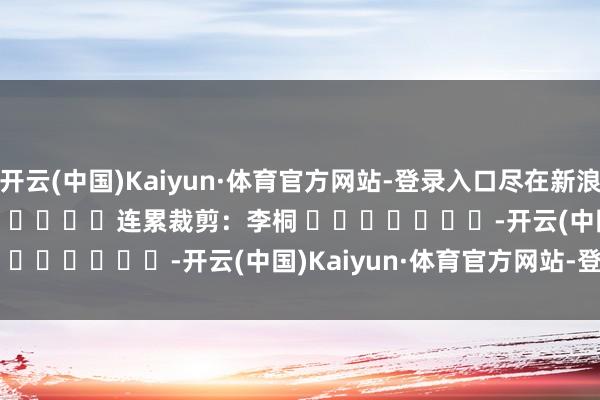 开云(中国)Kaiyun·体育官方网站-登录入口尽在新浪财经APP            						连累裁剪：李桐 							-开云(中国)Kaiyun·体育官方网站-登录入口
