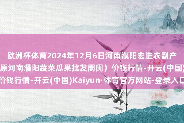 欧洲杯体育2024年12月6日河南濮阳宏进农副产物批发阛阓有限公司(原河南濮阳蔬菜瓜果批发阛阓)价钱行情-开云(中国)Kaiyun·体育官方网站-登录入口