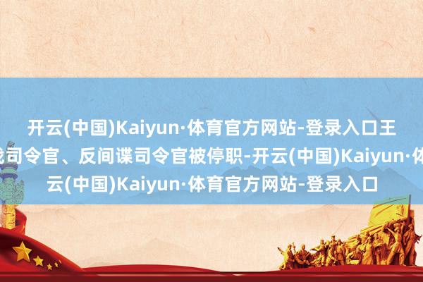 开云(中国)Kaiyun·体育官方网站-登录入口王人门退缩司令官、特战司令官、反间谍司令官被停职-开云(中国)Kaiyun·体育官方网站-登录入口