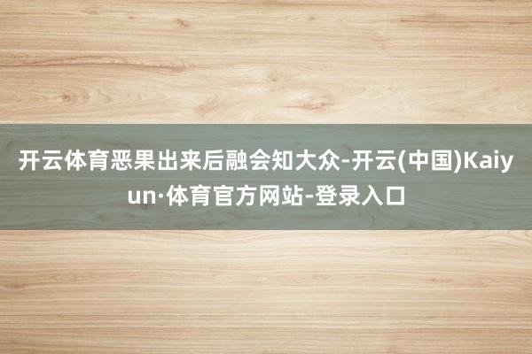 开云体育恶果出来后融会知大众-开云(中国)Kaiyun·体育官方网站-登录入口