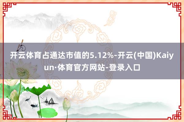 开云体育占通达市值的5.12%-开云(中国)Kaiyun·体育官方网站-登录入口