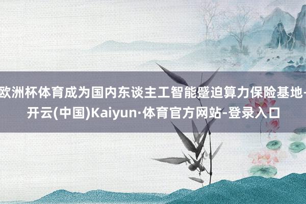 欧洲杯体育成为国内东谈主工智能蹙迫算力保险基地-开云(中国)Kaiyun·体育官方网站-登录入口