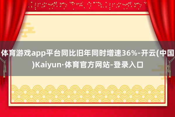 体育游戏app平台同比旧年同时增速36%-开云(中国)Kaiyun·体育官方网站-登录入口