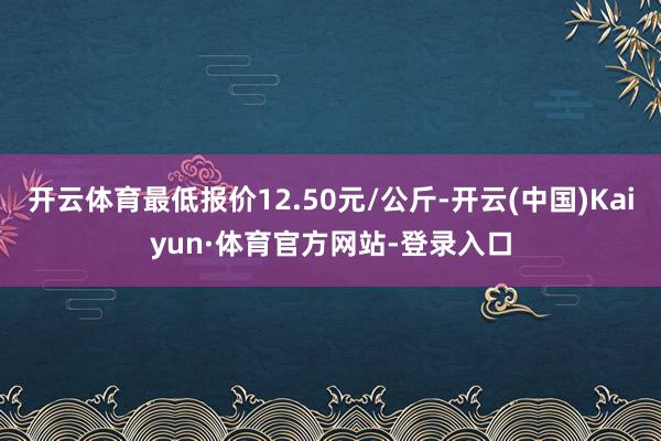 开云体育最低报价12.50元/公斤-开云(中国)Kaiyun·体育官方网站-登录入口