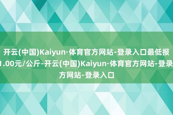 开云(中国)Kaiyun·体育官方网站-登录入口最低报价21.00元/公斤-开云(中国)Kaiyun·体育官方网站-登录入口