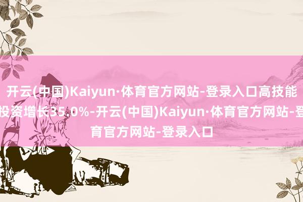 开云(中国)Kaiyun·体育官方网站-登录入口高技能制造业投资增长35.0%-开云(中国)Kaiyun·体育官方网站-登录入口