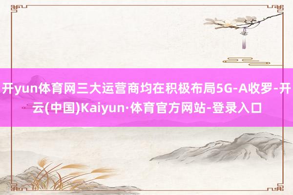 开yun体育网三大运营商均在积极布局5G-A收罗-开云(中国)Kaiyun·体育官方网站-登录入口
