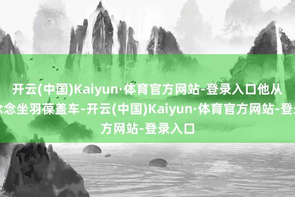 开云(中国)Kaiyun·体育官方网站-登录入口他从小就念念坐羽葆盖车-开云(中国)Kaiyun·体育官方网站-登录入口