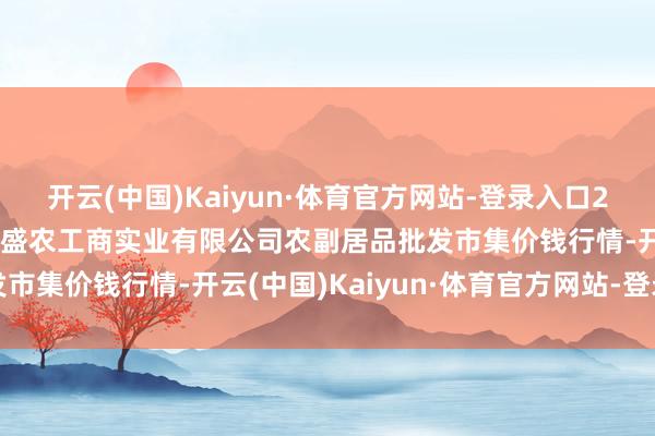 开云(中国)Kaiyun·体育官方网站-登录入口2025年1月1日晋城市绿盛农工商实业有限公司农副居品批发市集价钱行情-开云(中国)Kaiyun·体育官方网站-登录入口