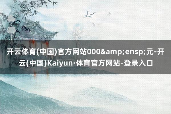 开云体育(中国)官方网站000 元-开云(中国)Kaiyun·体育官方网站-登录入口