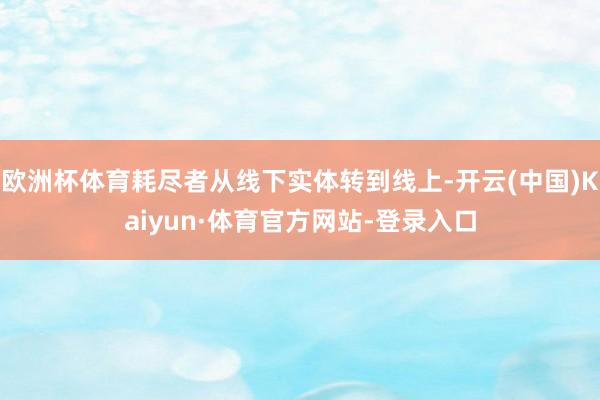 欧洲杯体育耗尽者从线下实体转到线上-开云(中国)Kaiyun·体育官方网站-登录入口