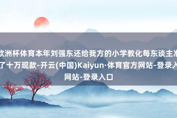 欧洲杯体育本年刘强东还给我方的小学教化每东谈主准备了十万现款-开云(中国)Kaiyun·体育官方网站-登录入口