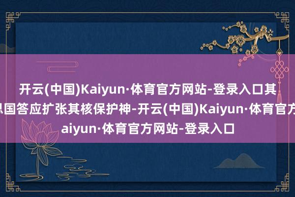 开云(中国)Kaiyun·体育官方网站-登录入口其中枢即是好意思国答应扩张其核保护神-开云(中国)Kaiyun·体育官方网站-登录入口