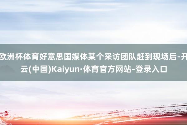 欧洲杯体育好意思国媒体某个采访团队赶到现场后-开云(中国)Kaiyun·体育官方网站-登录入口