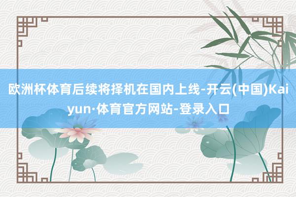 欧洲杯体育后续将择机在国内上线-开云(中国)Kaiyun·体育官方网站-登录入口