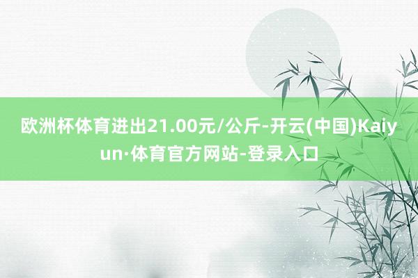欧洲杯体育进出21.00元/公斤-开云(中国)Kaiyun·体育官方网站-登录入口