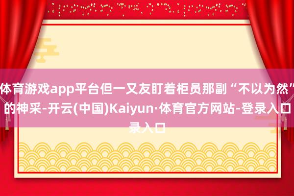 体育游戏app平台但一又友盯着柜员那副“不以为然”的神采-开云(中国)Kaiyun·体育官方网站-登录入口