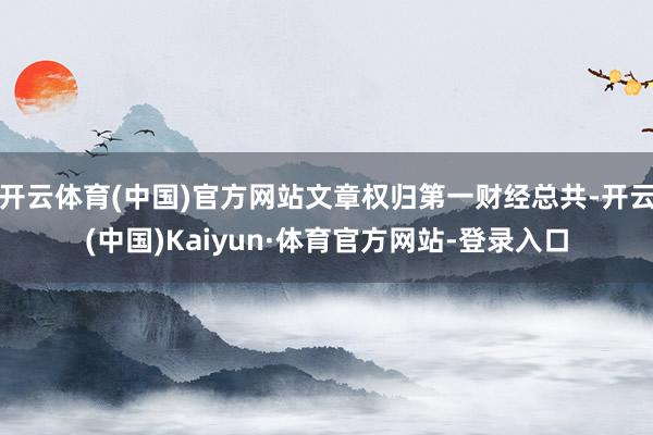 开云体育(中国)官方网站文章权归第一财经总共-开云(中国)Kaiyun·体育官方网站-登录入口