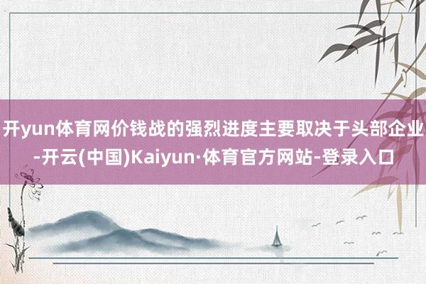开yun体育网　　价钱战的强烈进度主要取决于头部企业-开云(中国)Kaiyun·体育官方网站-登录入口