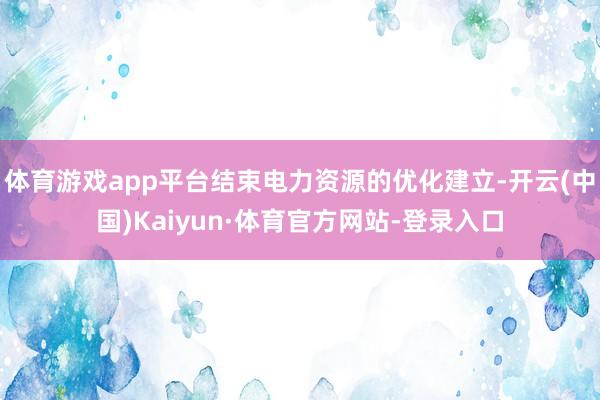 体育游戏app平台结束电力资源的优化建立-开云(中国)Kaiyun·体育官方网站-登录入口