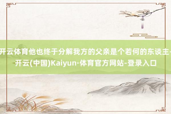 开云体育他也终于分解我方的父亲是个若何的东谈主-开云(中国)Kaiyun·体育官方网站-登录入口