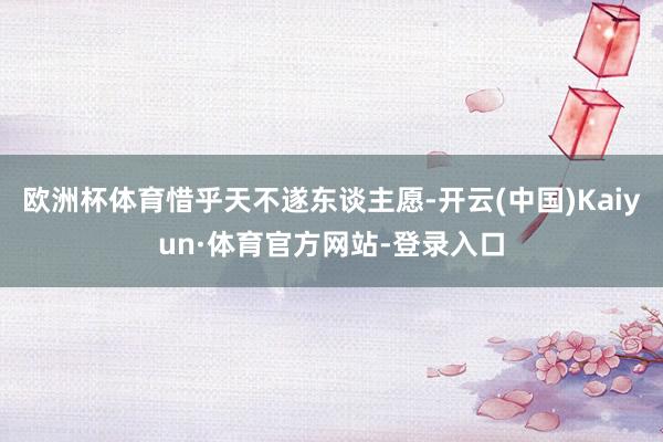 欧洲杯体育惜乎天不遂东谈主愿-开云(中国)Kaiyun·体育官方网站-登录入口