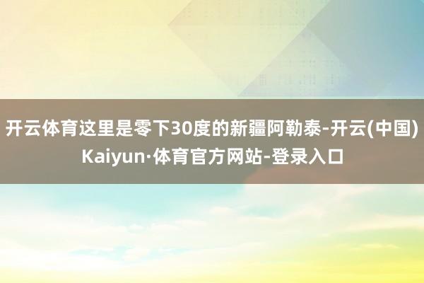 开云体育这里是零下30度的新疆阿勒泰-开云(中国)Kaiyun·体育官方网站-登录入口
