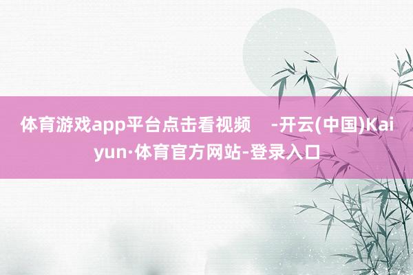 体育游戏app平台点击看视频    -开云(中国)Kaiyun·体育官方网站-登录入口