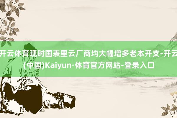开云体育现时国表里云厂商均大幅增多老本开支-开云(中国)Kaiyun·体育官方网站-登录入口