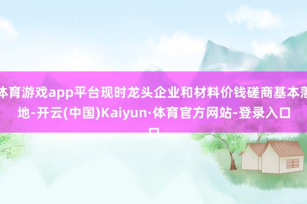 体育游戏app平台现时龙头企业和材料价钱磋商基本落地-开云(中国)Kaiyun·体育官方网站-登录入口