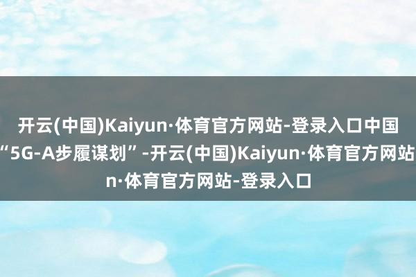 开云(中国)Kaiyun·体育官方网站-登录入口中国联通初始“5G-A步履谋划”-开云(中国)Kaiyun·体育官方网站-登录入口