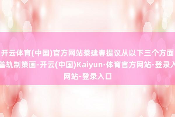 开云体育(中国)官方网站蔡建春提议从以下三个方面完善轨制策画-开云(中国)Kaiyun·体育官方网站-登录入口