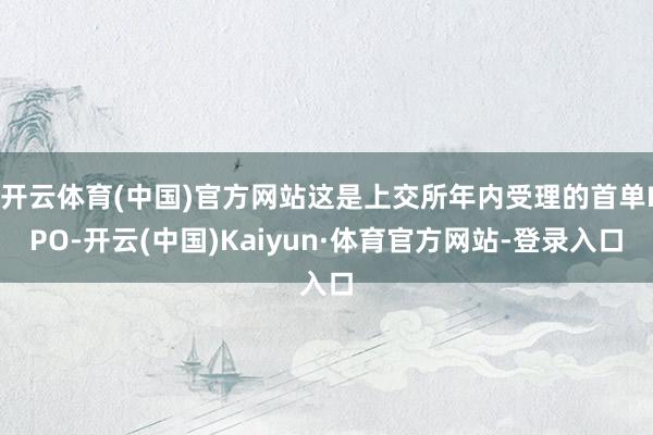 开云体育(中国)官方网站这是上交所年内受理的首单IPO-开云(中国)Kaiyun·体育官方网站-登录入口