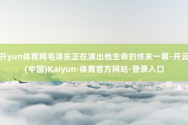 开yun体育网毛泽东正在演出他生命的终末一幕-开云(中国)Kaiyun·体育官方网站-登录入口