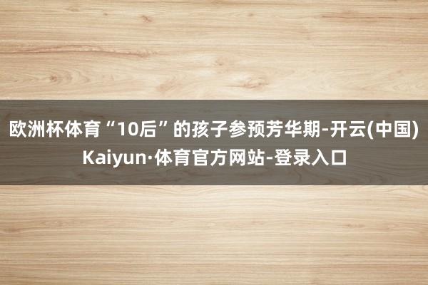 欧洲杯体育“10后”的孩子参预芳华期-开云(中国)Kaiyun·体育官方网站-登录入口