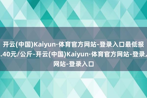 开云(中国)Kaiyun·体育官方网站-登录入口最低报价3.40元/公斤-开云(中国)Kaiyun·体育官方网站-登录入口