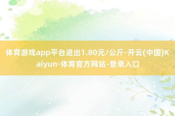 体育游戏app平台进出1.80元/公斤-开云(中国)Kaiyun·体育官方网站-登录入口
