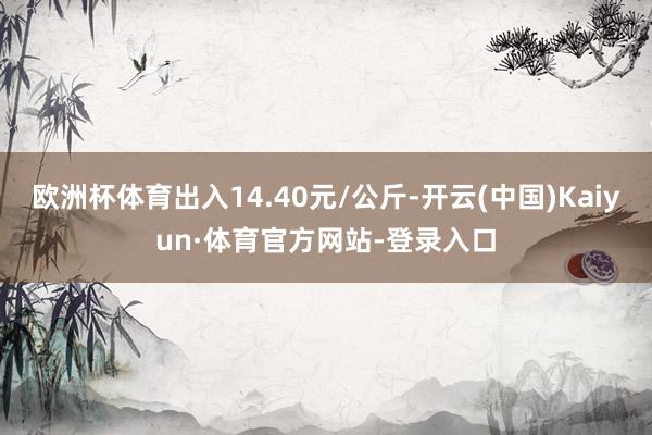 欧洲杯体育出入14.40元/公斤-开云(中国)Kaiyun·体育官方网站-登录入口
