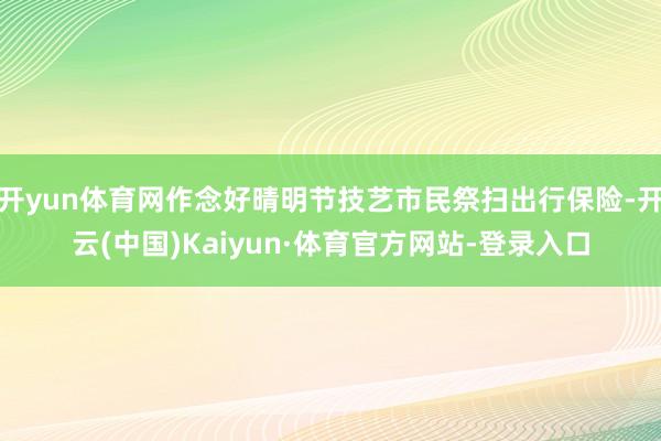 开yun体育网作念好晴明节技艺市民祭扫出行保险-开云(中国)Kaiyun·体育官方网站-登录入口